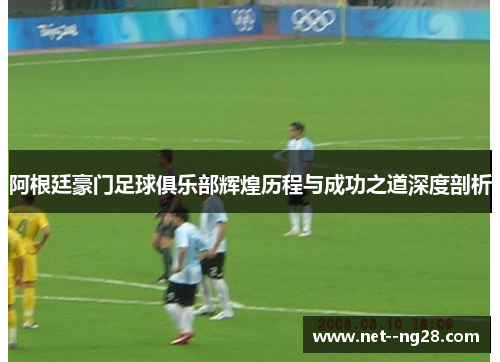 阿根廷豪门足球俱乐部辉煌历程与成功之道深度剖析