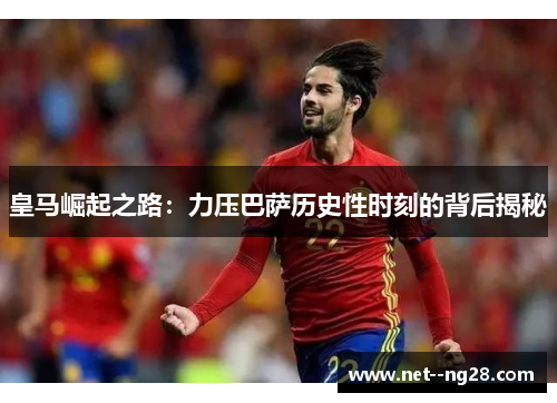 皇马崛起之路：力压巴萨历史性时刻的背后揭秘
