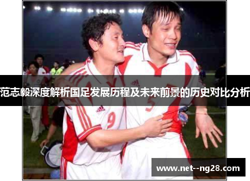 范志毅深度解析国足发展历程及未来前景的历史对比分析