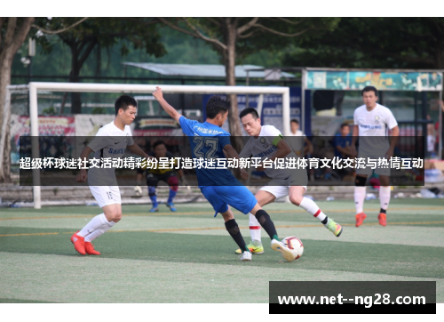 超级杯球迷社交活动精彩纷呈打造球迷互动新平台促进体育文化交流与热情互动