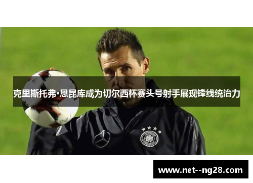 克里斯托弗·恩昆库成为切尔西杯赛头号射手展现锋线统治力