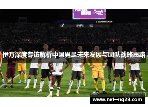 伊万深度专访解析中国男足未来发展与团队战略思路