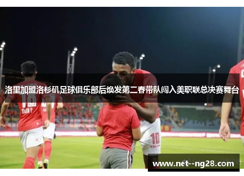 洛里加盟洛杉矶足球俱乐部后焕发第二春带队闯入美职联总决赛舞台